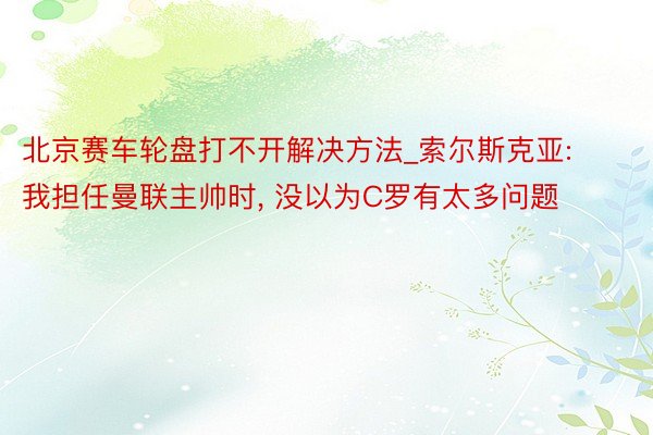 北京赛车轮盘打不开解决方法_索尔斯克亚: 我担任曼联主帅时， 没以为C罗有太多问题