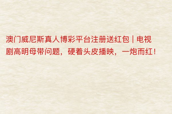 澳门威尼斯真人博彩平台注册送红包 | 电视剧高明母带问题，硬着头皮播映，一炮而红！