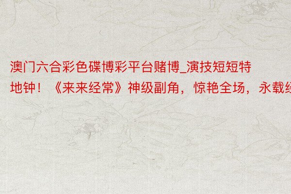 澳门六合彩色碟博彩平台赌博_演技短短特地钟！《来来经常》神级副角，惊艳全场，永载经典
