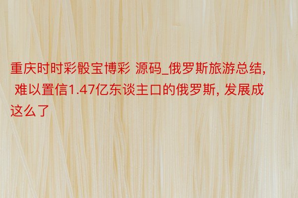 重庆时时彩骰宝博彩 源码_俄罗斯旅游总结, 难以置信1.47亿东谈主口的俄罗斯, 发展成这么了