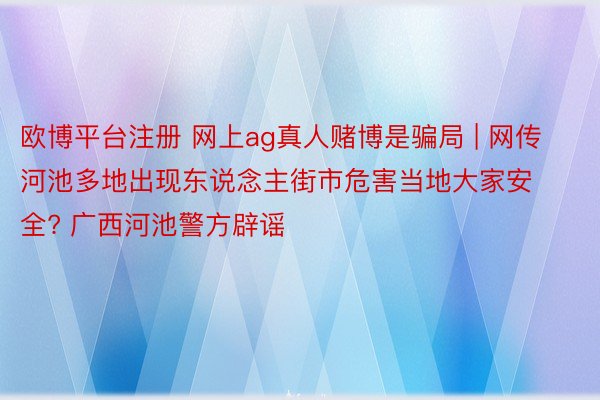 欧博平台注册 网上ag真人赌博是骗局 | 网传河池多地出现东说念主街市危害当地大家安全? 广西河池警方辟谣