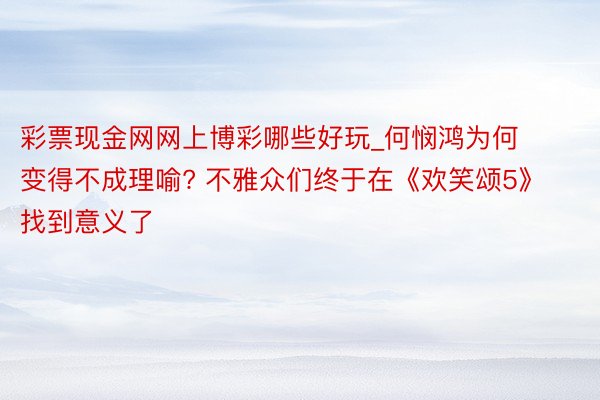 彩票现金网网上博彩哪些好玩_何悯鸿为何变得不成理喻? 不雅众们终于在《欢笑颂5》找到意义了