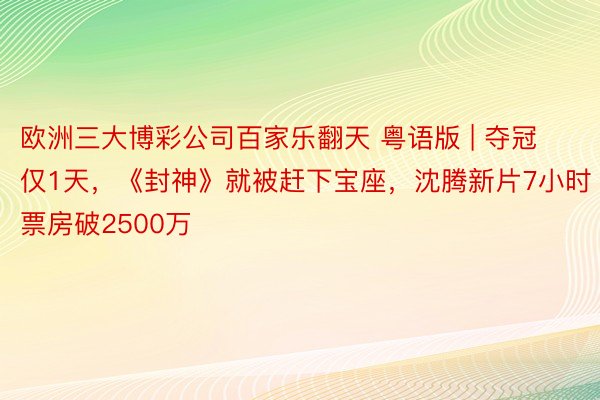 欧洲三大博彩公司百家乐翻天 粤语版 | 夺冠仅1天，《封神》就被赶下宝座，沈腾新片7小时票房破2500万