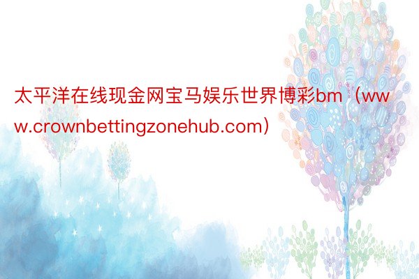 太平洋在线现金网宝马娱乐世界博彩bm（www.crownbettingzonehub.com）