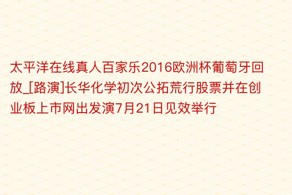 太平洋在线真人百家乐2016欧洲杯葡萄牙回放_[路演]长华化学初次公拓荒行股票并在创业板上市网出发演7月21日见效举行