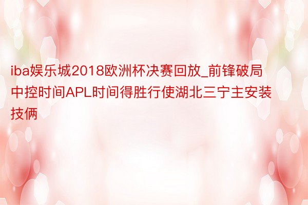 iba娱乐城2018欧洲杯决赛回放_前锋破局  中控时间APL时间得胜行使湖北三宁主安装技俩