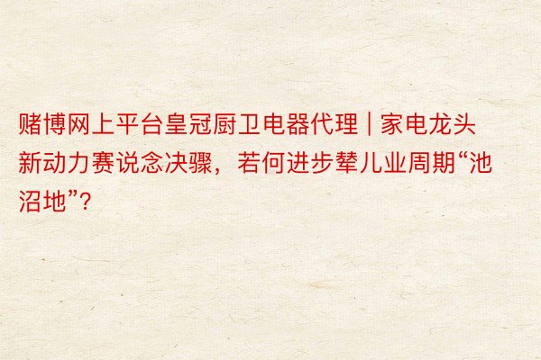 赌博网上平台皇冠厨卫电器代理 | 家电龙头新动力赛说念决骤，若何进步辇儿业周期“池沼地”？
