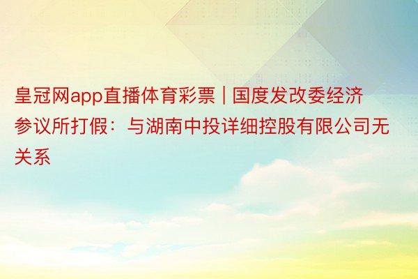 皇冠网app直播体育彩票 | 国度发改委经济参议所打假：与湖南中投详细控股有限公司无关系