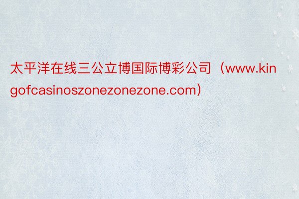 太平洋在线三公立博国际博彩公司（www.kingofcasinoszonezonezone.com）