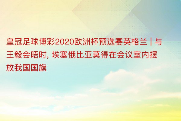 皇冠足球博彩2020欧洲杯预选赛英格兰 | 与王毅会晤时， 埃塞俄比亚莫得在会议室内摆放我国国旗