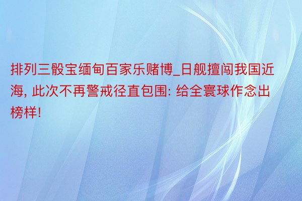 排列三骰宝缅甸百家乐赌博_日舰擅闯我国近海， 此次不再警戒径直包围: 给全寰球作念出榜样!