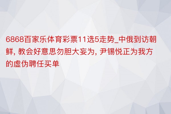 6868百家乐体育彩票11选5走势_中俄到访朝鲜, 教会好意思勿胆大妄为, 尹锡悦正为我方的虚伪聘任买单