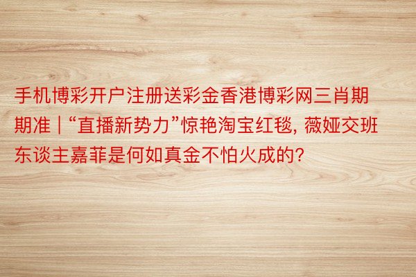 手机博彩开户注册送彩金香港博彩网三肖期期准 | “直播新势力”惊艳淘宝红毯， 薇娅交班东谈主嘉菲是何如真金不怕火成的?