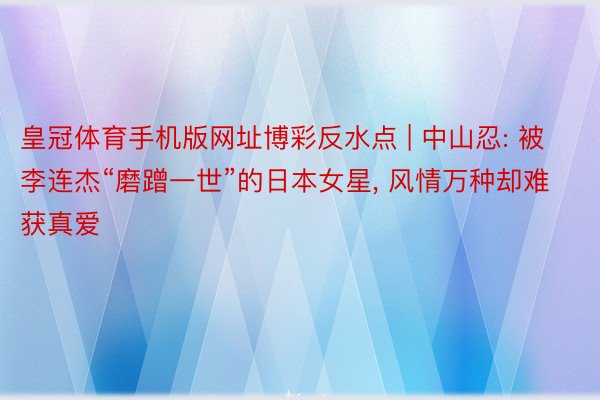 皇冠体育手机版网址博彩反水点 | 中山忍: 被李连杰“磨蹭一世”的日本女星, 风情万种却难获真爱