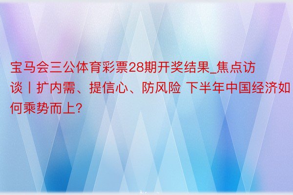 宝马会三公体育彩票28期开奖结果_焦点访谈丨扩内需、提信心、防风险 下半年中国经济如何乘势而上？