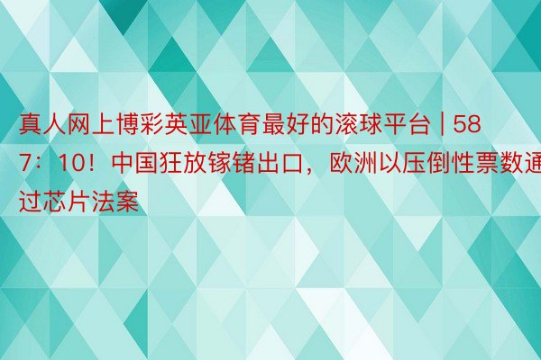 真人网上博彩英亚体育最好的滚球平台 | 587：10！中国狂放镓锗出口，欧洲以压倒性票数通过芯片法案