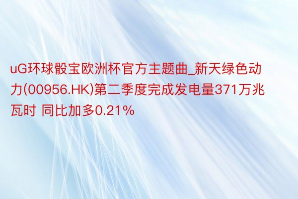 uG环球骰宝欧洲杯官方主题曲_新天绿色动力(00956.HK)第二季度完成发电量371万兆瓦时 同比加多0.21%