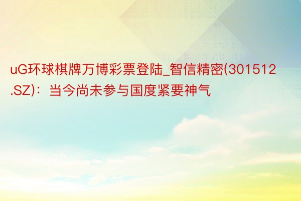 uG环球棋牌万博彩票登陆_智信精密(301512.SZ)：当今尚未参与国度紧要神气