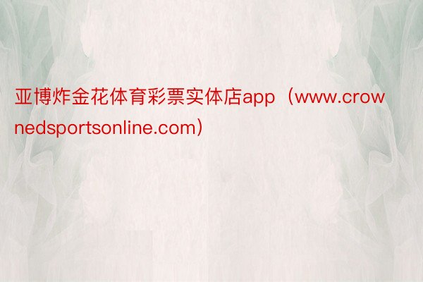 亚博炸金花体育彩票实体店app（www.crownedsportsonline.com）
