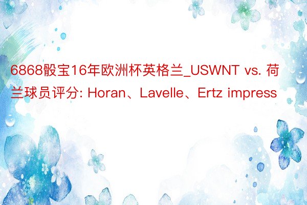 6868骰宝16年欧洲杯英格兰_USWNT vs. 荷兰球员评分: Horan、Lavelle、Ertz impress