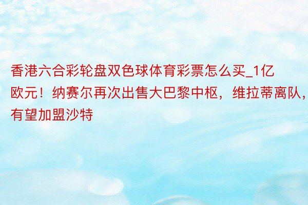 香港六合彩轮盘双色球体育彩票怎么买_1亿欧元！纳赛尔再次出售大巴黎中枢，维拉蒂离队，有望加盟沙特