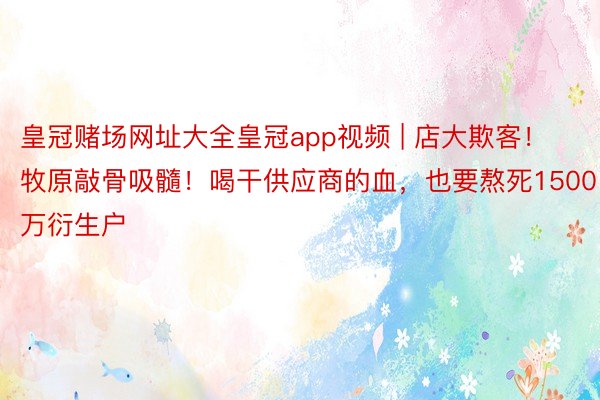 皇冠赌场网址大全皇冠app视频 | 店大欺客！牧原敲骨吸髓！喝干供应商的血，也要熬死1500万衍生户