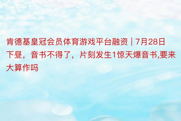 肯德基皇冠会员体育游戏平台融资 | 7月28日下昼，音书不得了，片刻发生1惊天爆音书，要来大算作吗