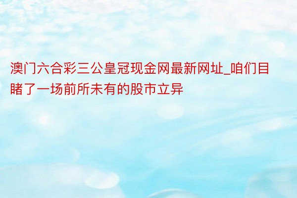 澳门六合彩三公皇冠现金网最新网址_咱们目睹了一场前所未有的股市立异