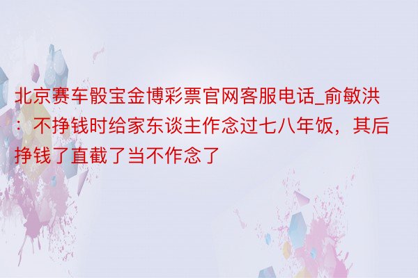 北京赛车骰宝金博彩票官网客服电话_俞敏洪：不挣钱时给家东谈主作念过七八年饭，其后挣钱了直截了当不作念了