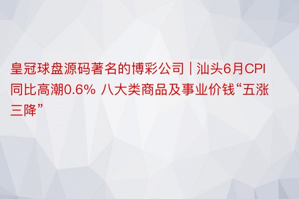 皇冠球盘源码著名的博彩公司 | 汕头6月CPI同比高潮0.6% 八大类商品及事业价钱“五涨三降”