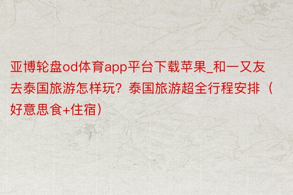 亚博轮盘od体育app平台下载苹果_和一又友去泰国旅游怎样玩？泰国旅游超全行程安排（好意思食+住宿）