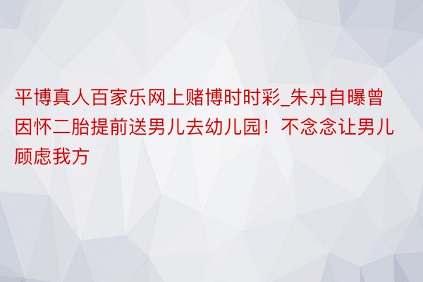 平博真人百家乐网上赌博时时彩_朱丹自曝曾因怀二胎提前送男儿去幼儿园！不念念让男儿顾虑我方