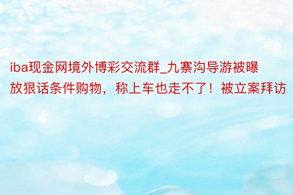 iba现金网境外博彩交流群_九寨沟导游被曝放狠话条件购物，称上车也走不了！被立案拜访