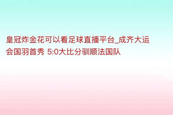 皇冠炸金花可以看足球直播平台_成齐大运会国羽首秀 5:0大比分驯顺法国队