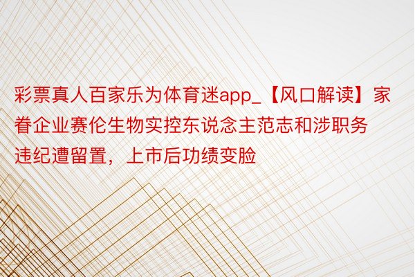 彩票真人百家乐为体育迷app_【风口解读】家眷企业赛伦生物实控东说念主范志和涉职务违纪遭留置，上市后功绩变脸