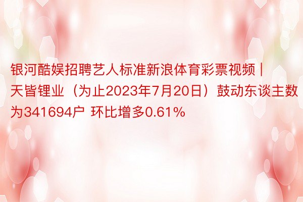 银河酷娱招聘艺人标准新浪体育彩票视频 | 天皆锂业（为止2023年7月20日）鼓动东谈主数为341694户 环比增多0.61%