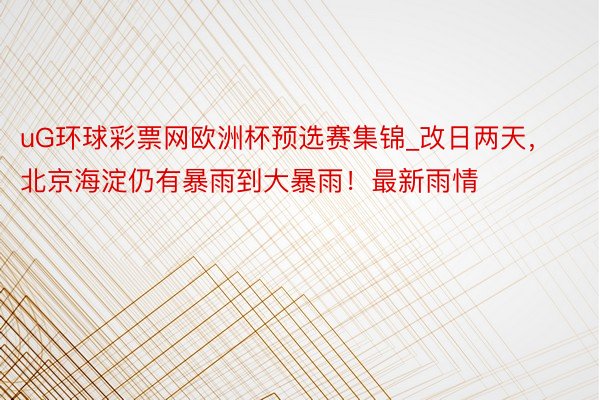 uG环球彩票网欧洲杯预选赛集锦_改日两天，北京海淀仍有暴雨到大暴雨！最新雨情