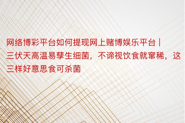 网络博彩平台如何提现网上赌博娱乐平台 | 三伏天高温易孳生细菌，不谛视饮食就窜稀，这三样好意思食可杀菌