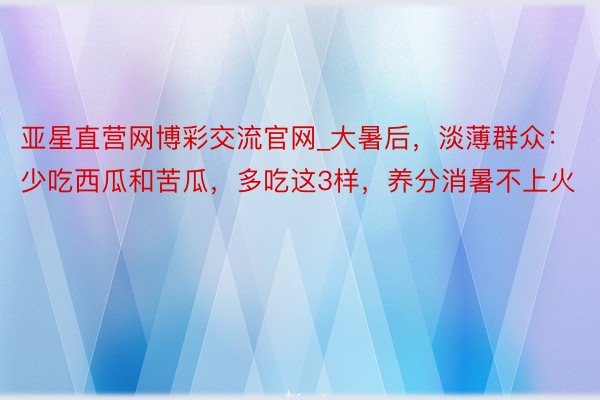 亚星直营网博彩交流官网_大暑后，淡薄群众：少吃西瓜和苦瓜，多吃这3样，养分消暑不上火