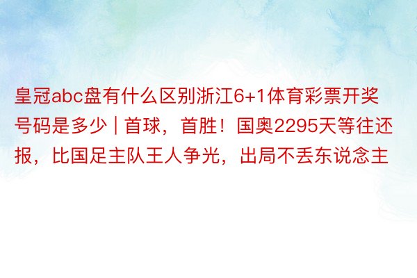 皇冠abc盘有什么区别浙江6+1体育彩票开奖号码是多少 | 首球，首胜！国奥2295天等往还报，比国足主队王人争光，出局不丢东说念主