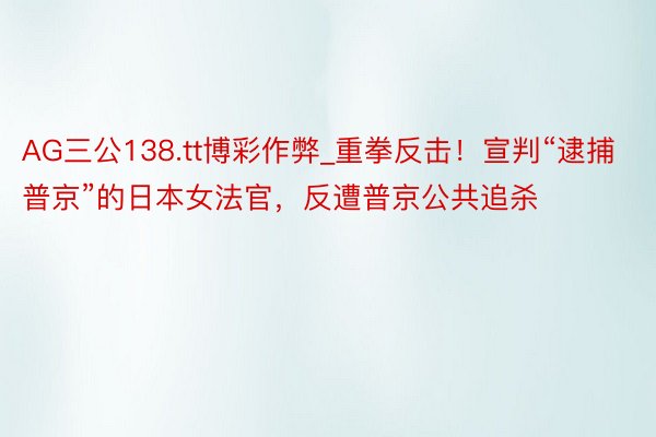 AG三公138.tt博彩作弊_重拳反击！宣判“逮捕普京”的日本女法官，反遭普京公共追杀