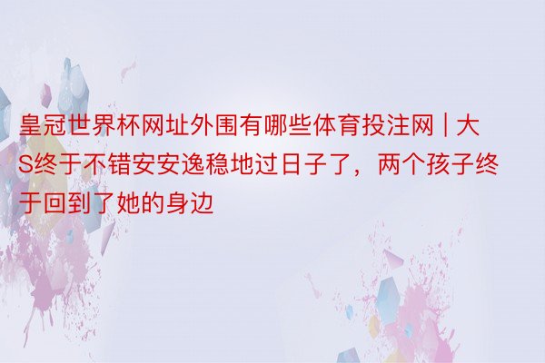 皇冠世界杯网址外围有哪些体育投注网 | 大S终于不错安安逸稳地过日子了，两个孩子终于回到了她的身边