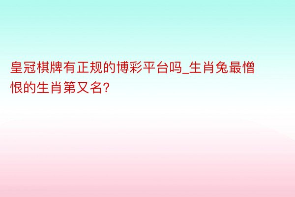 皇冠棋牌有正规的博彩平台吗_生肖兔最憎恨的生肖第又名?