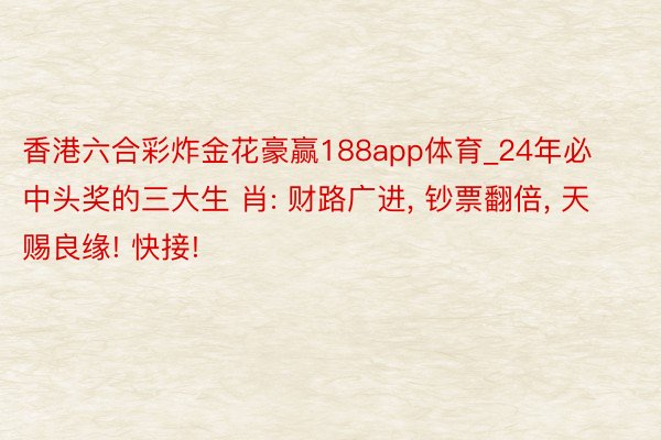 香港六合彩炸金花豪赢188app体育_24年必中头奖的三大生 肖: 财路广进, 钞票翻倍, 天赐良缘! 快接!