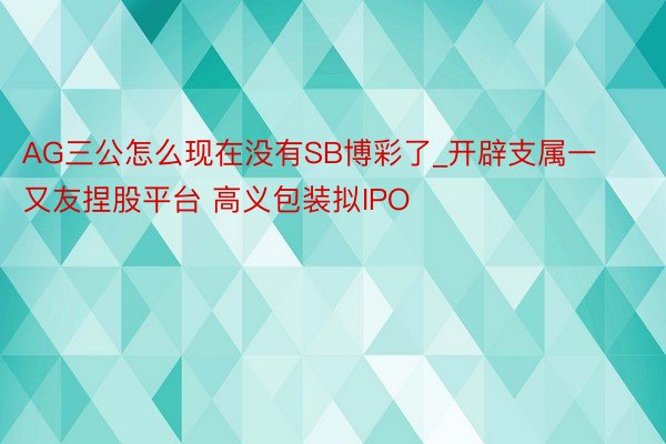 AG三公怎么现在没有SB博彩了_开辟支属一又友捏股平台 高义