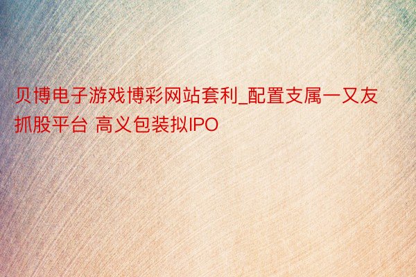 贝博电子游戏博彩网站套利_配置支属一又友抓股平台 高义包装拟IPO