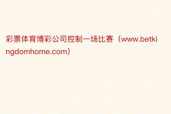 彩票体育博彩公司控制一场比赛（www.betkingdomhome.com）