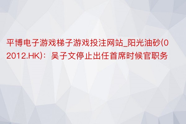 平博电子游戏梯子游戏投注网站_阳光油砂(02012.HK)：吴子文停止出任首席时候官职务