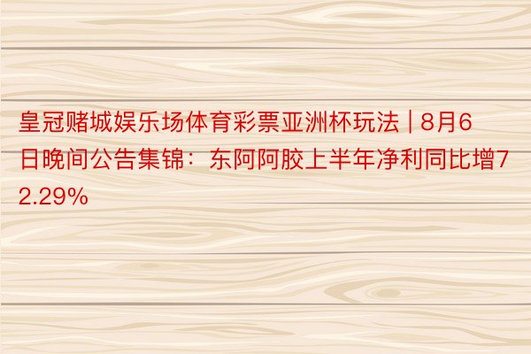 皇冠赌城娱乐场体育彩票亚洲杯玩法 | 8月6日晚间公告集锦：东阿阿胶上半年净利同比增72.29%