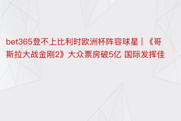 bet365登不上比利时欧洲杯阵容球星 | 《哥斯拉大战金刚2》大众票房破5亿 国际发挥佳